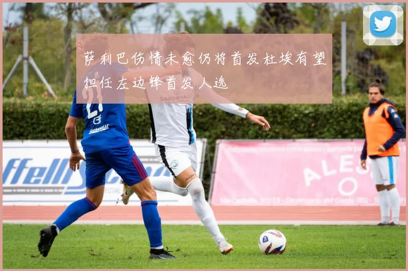 萨利巴伤情未愈仍将首发杜埃有望担任左边锋首发人选