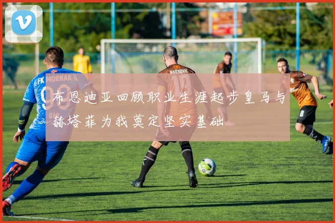 布恩迪亚回顾职业生涯起步皇马与赫塔菲为我奠定坚实基础