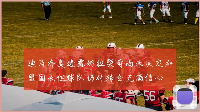 迪马济奥透露姆拉契奇尚未决定加盟国米但球队仍对转会充满信心