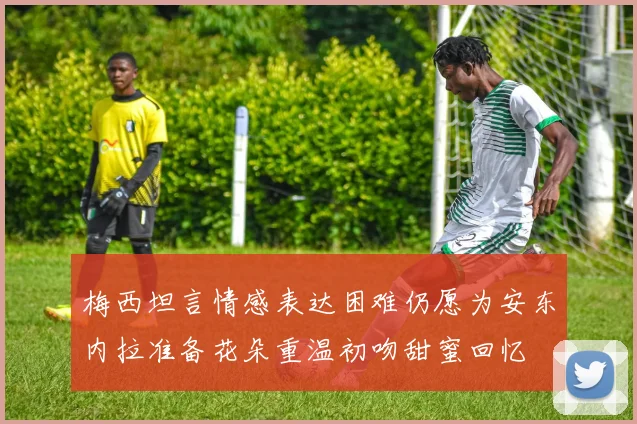 梅西坦言情感表达困难仍愿为安东内拉准备花朵重温初吻甜蜜回忆