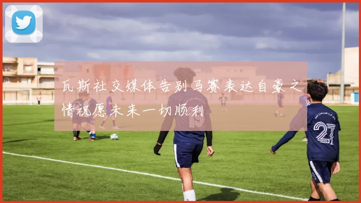 瓦斯社交媒体告别马赛表达自豪之情祝愿未来一切顺利
