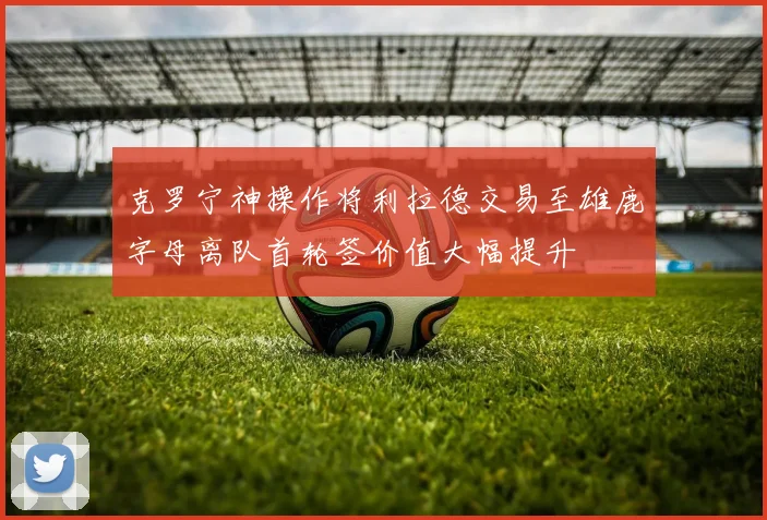 克罗宁神操作将利拉德交易至雄鹿字母离队首轮签价值大幅提升
