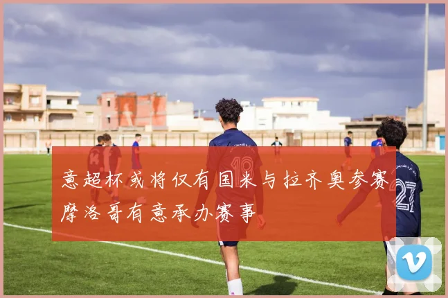 意超杯或将仅有国米与拉齐奥参赛摩洛哥有意承办赛事