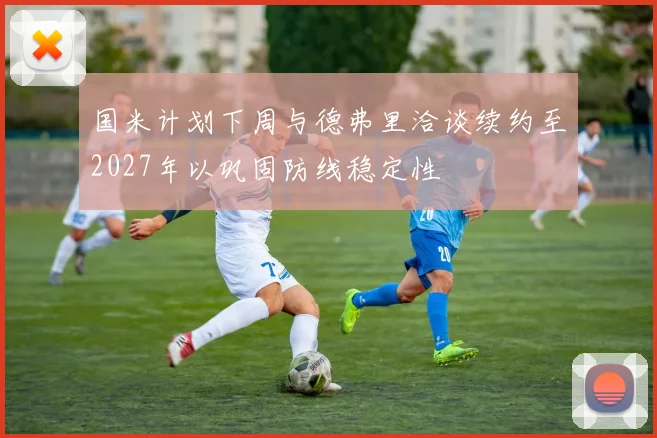 国米计划下周与德弗里洽谈续约至2027年以巩固防线稳定性