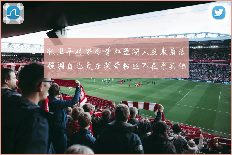 张卫平对字母哥加盟湖人发表看法强调自己是东契奇粉丝不在乎其他球员动态
