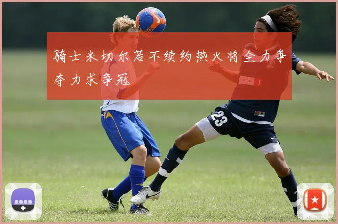 骑士米切尔若不续约热火将全力争夺力求争冠