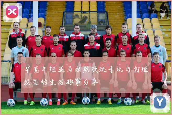 毕竟年轻亚马尔熬夜玩手机与打理发型的生活趣事分享