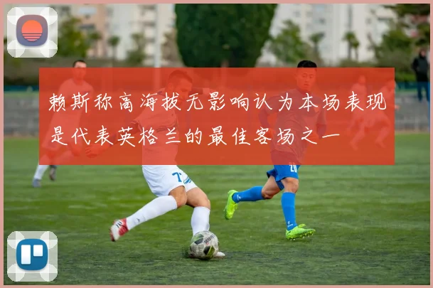 赖斯称高海拔无影响认为本场表现是代表英格兰的最佳客场之一