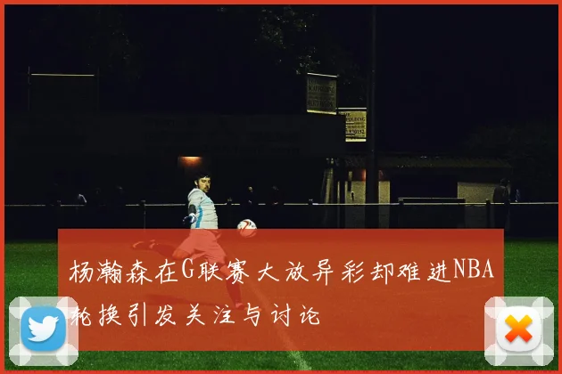杨瀚森在G联赛大放异彩却难进NBA轮换引发关注与讨论