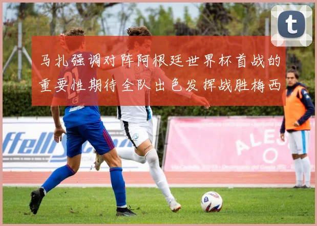 马扎强调对阵阿根廷世界杯首战的重要性期待全队出色发挥战胜梅西
