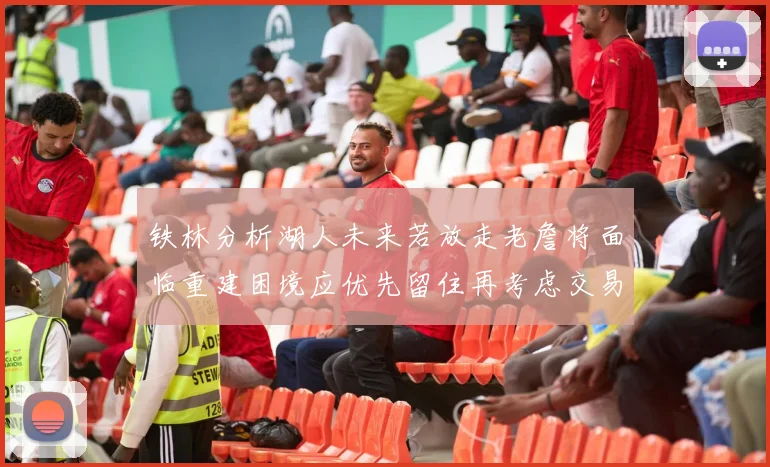铁林分析湖人未来若放走老詹将面临重建困境应优先留住再考虑交易