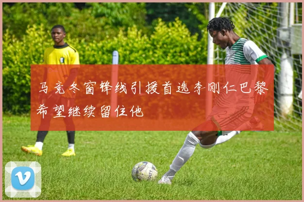 马竞冬窗锋线引援首选李刚仁巴黎希望继续留住他