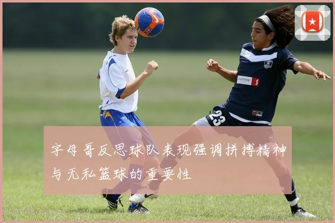 字母哥反思球队表现强调拼搏精神与无私篮球的重要性