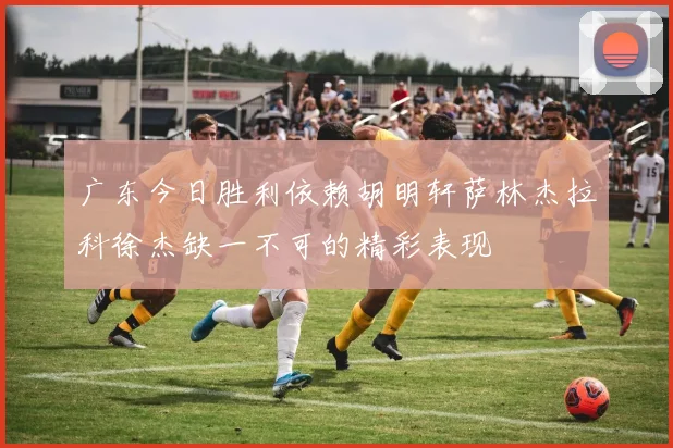 广东今日胜利依赖胡明轩萨林杰拉科徐杰缺一不可的精彩表现