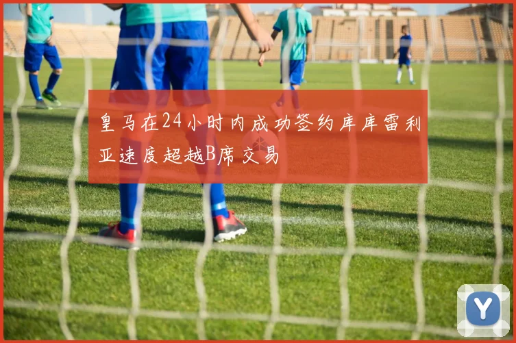 皇马在24小时内成功签约库库雷利亚速度超越B席交易