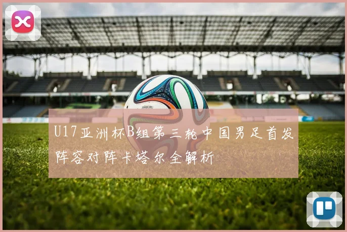 U17亚洲杯B组第三轮中国男足首发阵容对阵卡塔尔全解析
