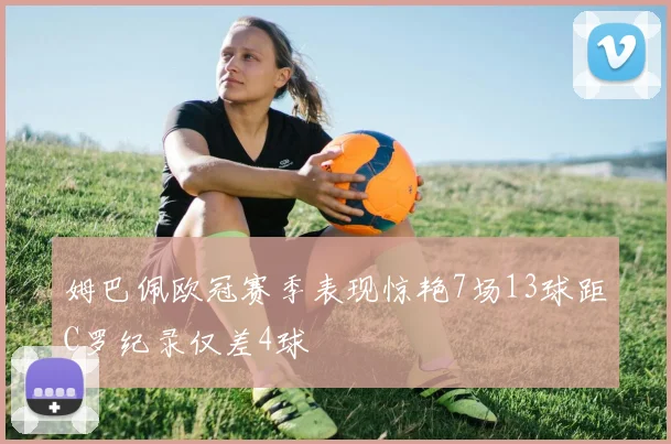 姆巴佩欧冠赛季表现惊艳7场13球距C罗纪录仅差4球