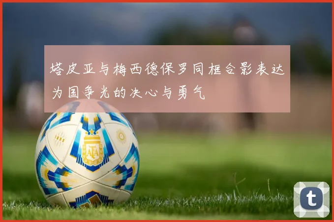 塔皮亚与梅西德保罗同框合影表达为国争光的决心与勇气