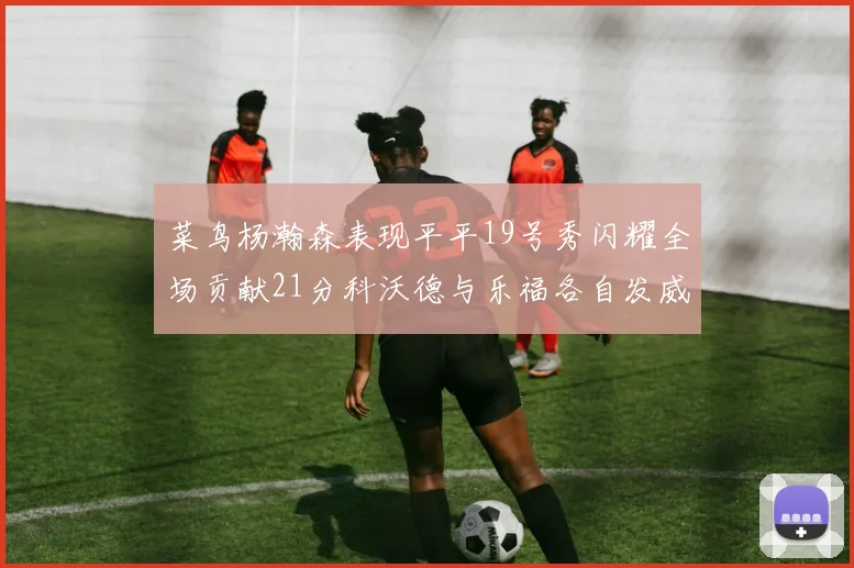 菜鸟杨瀚森表现平平19号秀闪耀全场贡献21分科沃德与乐福各自发威