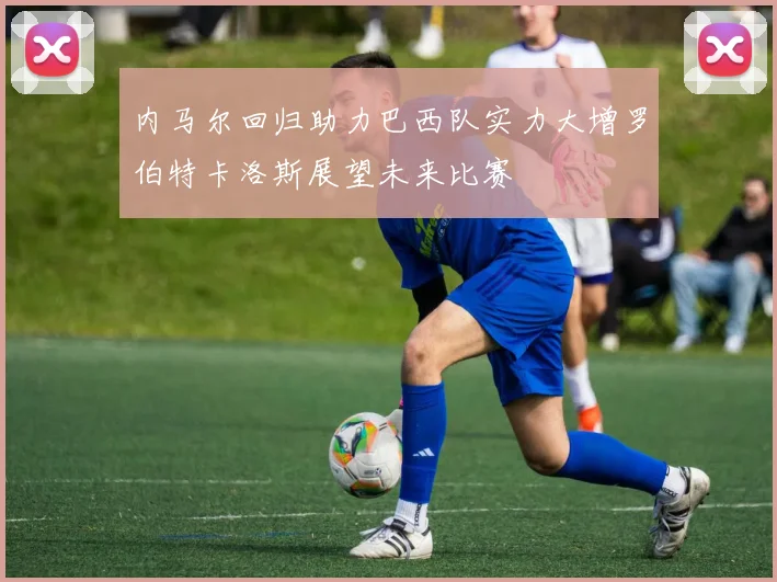 内马尔回归助力巴西队实力大增罗伯特卡洛斯展望未来比赛
