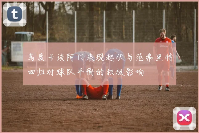乌度卡谈阿门表现起伏与范弗里特回归对球队平衡的积极影响