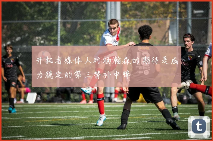 开拓者媒体人对杨瀚森的期待是成为稳定的第三替补中锋