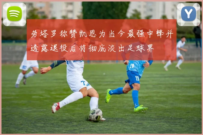 劳塔罗称赞凯恩为当今最强中锋并透露退役后将彻底淡出足球界