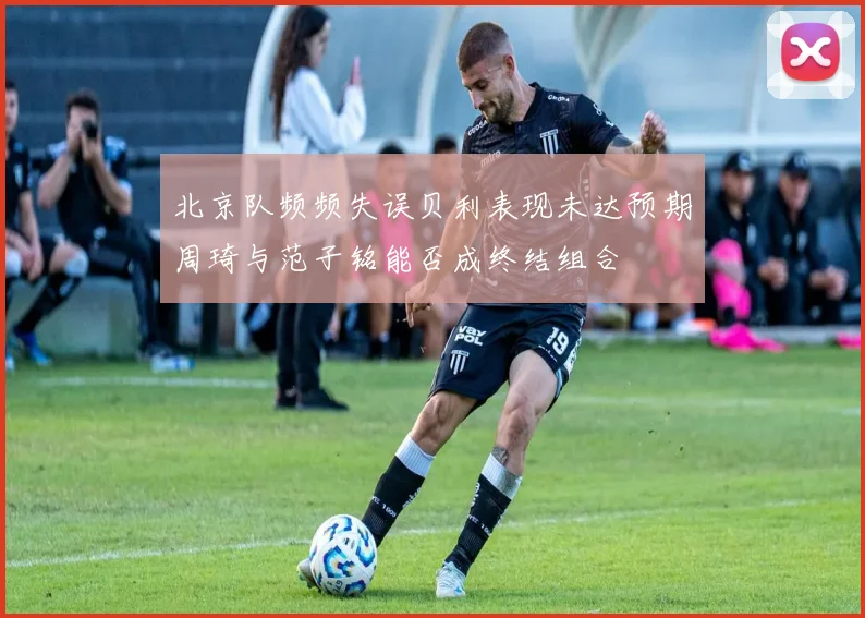 北京队频频失误贝利表现未达预期周琦与范子铭能否成终结组合